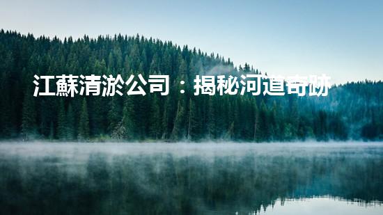 江蘇清淤公司：揭秘河道奇跡！一探淤泥背后的秘密，你所不知道的清淤技術(shù)真相！